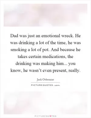 Dad was just an emotional wreck. He was drinking a lot of the time, he was smoking a lot of pot. And because he takes certain medications, the drinking was making him... you know, he wasn’t even present, really Picture Quote #1