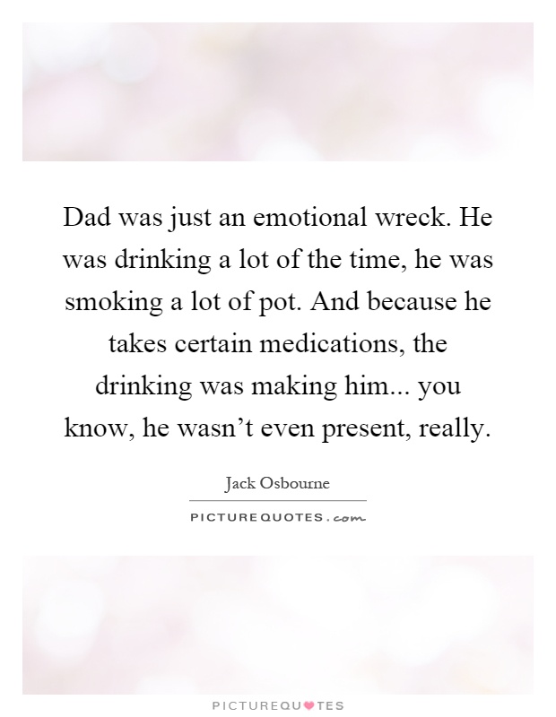 Dad was just an emotional wreck. He was drinking a lot of the time, he was smoking a lot of pot. And because he takes certain medications, the drinking was making him... you know, he wasn't even present, really Picture Quote #1
