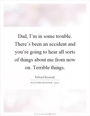 Dad, I’m in some trouble. There’s been an accident and you’re going to hear all sorts of things about me from now on. Terrible things Picture Quote #1