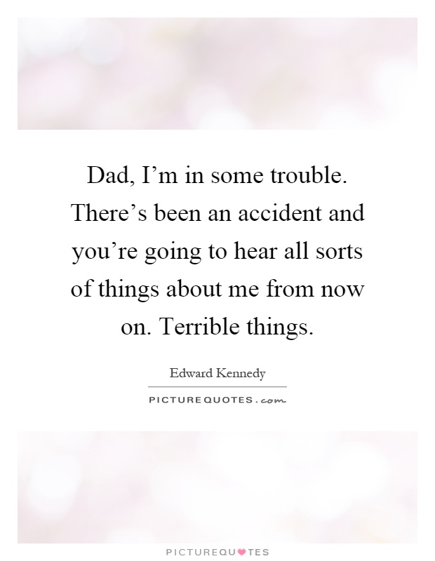 Dad, I'm in some trouble. There's been an accident and you're going to hear all sorts of things about me from now on. Terrible things Picture Quote #1
