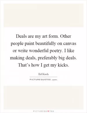 Deals are my art form. Other people paint beautifully on canvas or write wonderful poetry. I like making deals, preferably big deals. That’s how I get my kicks Picture Quote #1