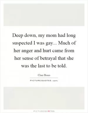 Deep down, my mom had long suspected I was gay... Much of her anger and hurt came from her sense of betrayal that she was the last to be told Picture Quote #1