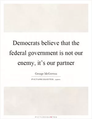 Democrats believe that the federal government is not our enemy, it’s our partner Picture Quote #1