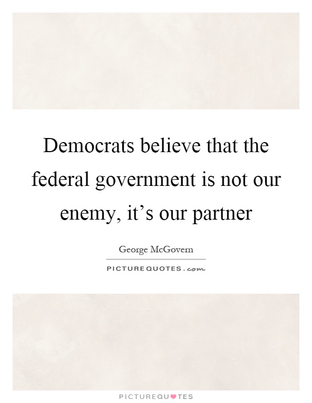 Democrats believe that the federal government is not our enemy, it's our partner Picture Quote #1