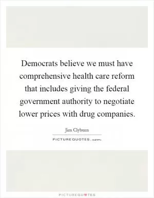 Democrats believe we must have comprehensive health care reform that includes giving the federal government authority to negotiate lower prices with drug companies Picture Quote #1