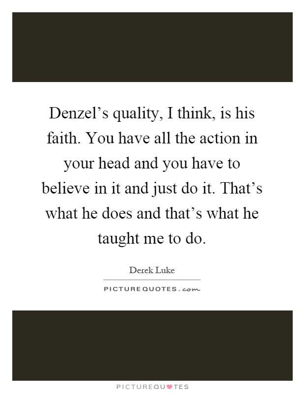 Denzel's quality, I think, is his faith. You have all the action in your head and you have to believe in it and just do it. That's what he does and that's what he taught me to do Picture Quote #1