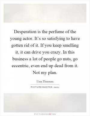 Desperation is the perfume of the young actor. It’s so satisfying to have gotten rid of it. If you keep smelling it, it can drive you crazy. In this business a lot of people go nuts, go eccentric, even end up dead from it. Not my plan Picture Quote #1