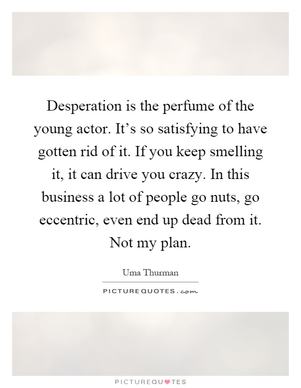 Desperation is the perfume of the young actor. It's so satisfying to have gotten rid of it. If you keep smelling it, it can drive you crazy. In this business a lot of people go nuts, go eccentric, even end up dead from it. Not my plan Picture Quote #1