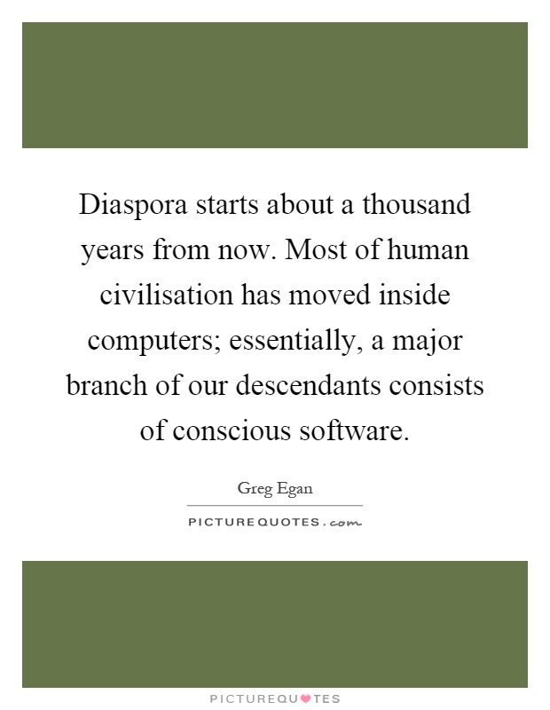 Diaspora starts about a thousand years from now. Most of human civilisation has moved inside computers; essentially, a major branch of our descendants consists of conscious software Picture Quote #1