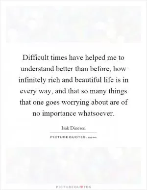 Difficult times have helped me to understand better than before, how infinitely rich and beautiful life is in every way, and that so many things that one goes worrying about are of no importance whatsoever Picture Quote #1