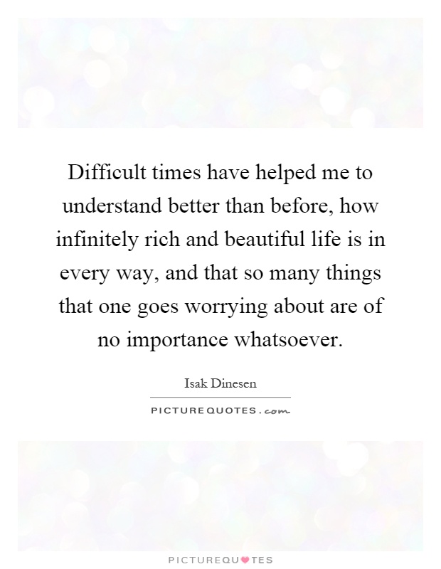 Difficult times have helped me to understand better than before, how infinitely rich and beautiful life is in every way, and that so many things that one goes worrying about are of no importance whatsoever Picture Quote #1