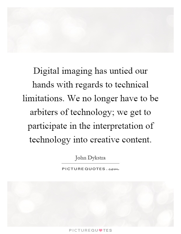Digital imaging has untied our hands with regards to technical limitations. We no longer have to be arbiters of technology; we get to participate in the interpretation of technology into creative content Picture Quote #1