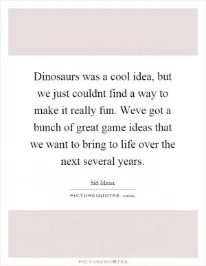Dinosaurs was a cool idea, but we just couldnt find a way to make it really fun. Weve got a bunch of great game ideas that we want to bring to life over the next several years Picture Quote #1