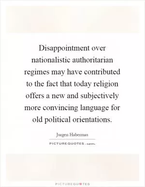 Disappointment over nationalistic authoritarian regimes may have contributed to the fact that today religion offers a new and subjectively more convincing language for old political orientations Picture Quote #1