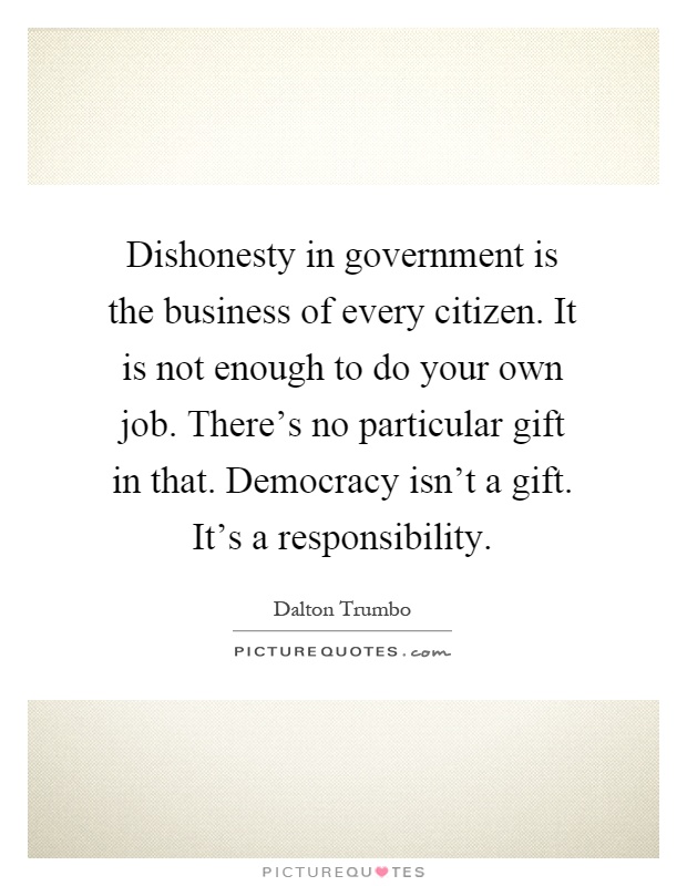 Dishonesty in government is the business of every citizen. It is not enough to do your own job. There's no particular gift in that. Democracy isn't a gift. It's a responsibility Picture Quote #1