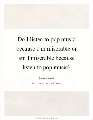 Do I listen to pop music because I’m miserable or am I miserable because listen to pop music? Picture Quote #1