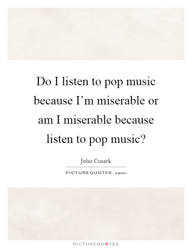Do I listen to pop music because I'm miserable or am I miserable because listen to pop music? Picture Quote #1