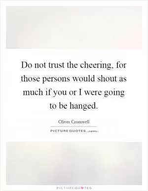 Do not trust the cheering, for those persons would shout as much if you or I were going to be hanged Picture Quote #1