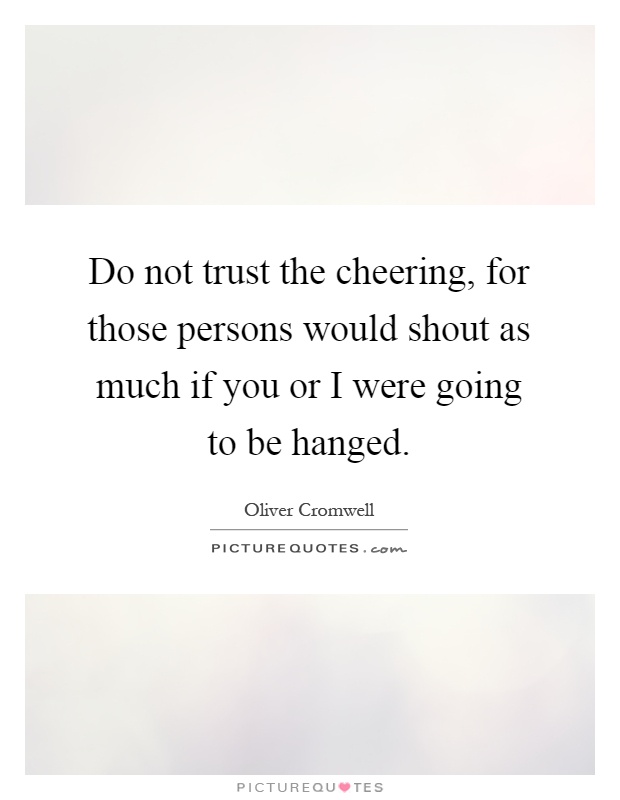 Do not trust the cheering, for those persons would shout as much if you or I were going to be hanged Picture Quote #1