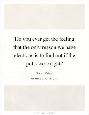 Do you ever get the feeling that the only reason we have elections is to find out if the polls were right? Picture Quote #1
