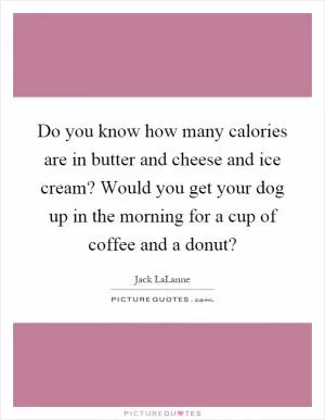 Do you know how many calories are in butter and cheese and ice cream? Would you get your dog up in the morning for a cup of coffee and a donut? Picture Quote #1