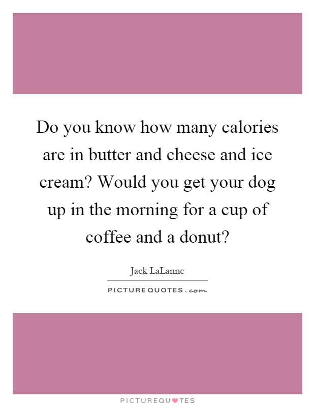 Do you know how many calories are in butter and cheese and ice cream? Would you get your dog up in the morning for a cup of coffee and a donut? Picture Quote #1
