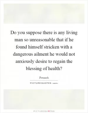 Do you suppose there is any living man so unreasonable that if he found himself stricken with a dangerous ailment he would not anxiously desire to regain the blessing of health? Picture Quote #1