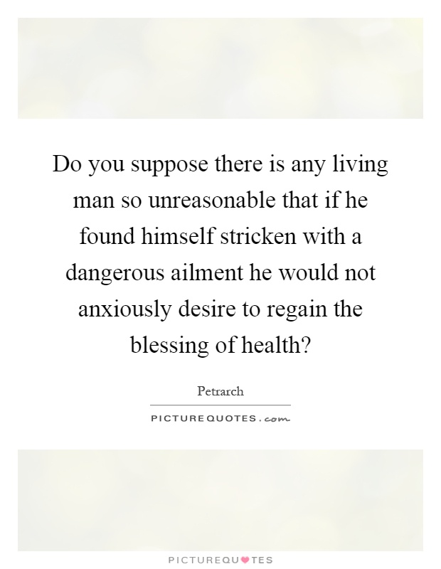 Do you suppose there is any living man so unreasonable that if he found himself stricken with a dangerous ailment he would not anxiously desire to regain the blessing of health? Picture Quote #1