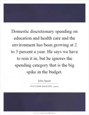 Domestic discretionary spending on education and health care and the environment has been growing at 2 to 3 percent a year. He says we have to rein it in, but he ignores the spending category that is the big spike in the budget Picture Quote #1