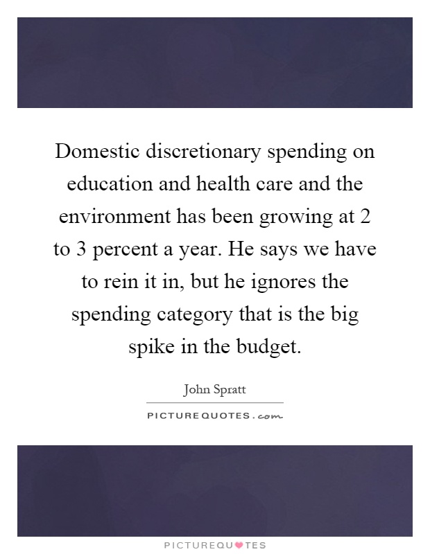 Domestic discretionary spending on education and health care and the environment has been growing at 2 to 3 percent a year. He says we have to rein it in, but he ignores the spending category that is the big spike in the budget Picture Quote #1