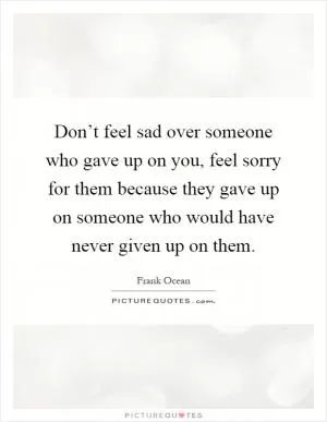 Don’t feel sad over someone who gave up on you, feel sorry for them because they gave up on someone who would have never given up on them Picture Quote #1