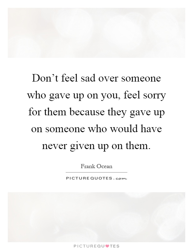 Don't feel sad over someone who gave up on you, feel sorry for them because they gave up on someone who would have never given up on them Picture Quote #1