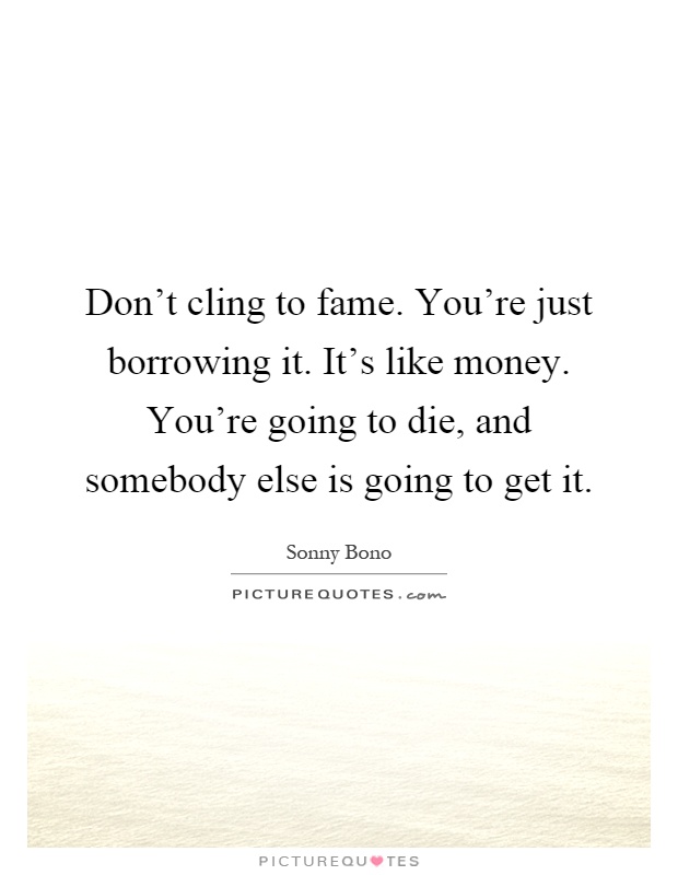 Don't cling to fame. You're just borrowing it. It's like money. You're going to die, and somebody else is going to get it Picture Quote #1