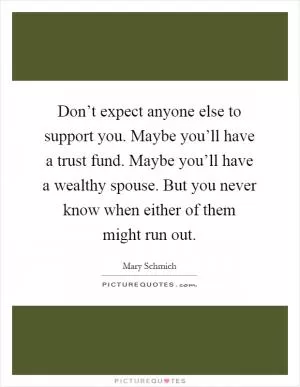 Don’t expect anyone else to support you. Maybe you’ll have a trust fund. Maybe you’ll have a wealthy spouse. But you never know when either of them might run out Picture Quote #1