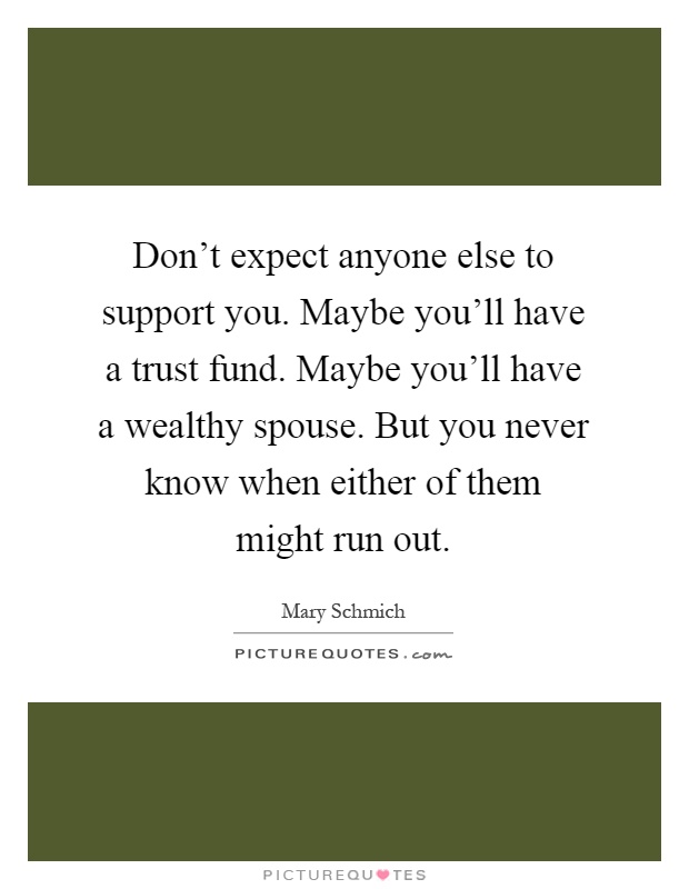Don't expect anyone else to support you. Maybe you'll have a trust fund. Maybe you'll have a wealthy spouse. But you never know when either of them might run out Picture Quote #1