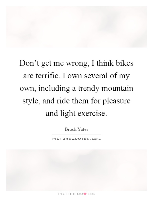 Don't get me wrong, I think bikes are terrific. I own several of my own, including a trendy mountain style, and ride them for pleasure and light exercise Picture Quote #1