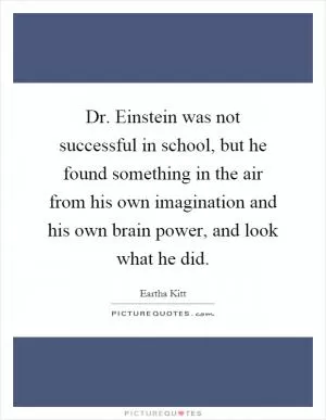 Dr. Einstein was not successful in school, but he found something in the air from his own imagination and his own brain power, and look what he did Picture Quote #1