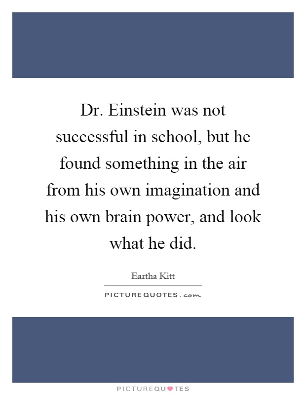 Dr. Einstein was not successful in school, but he found something in the air from his own imagination and his own brain power, and look what he did Picture Quote #1