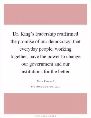 Dr. King’s leadership reaffirmed the promise of our democracy: that everyday people, working together, have the power to change our government and our institutions for the better Picture Quote #1