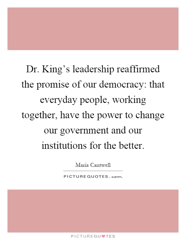 Dr. King's leadership reaffirmed the promise of our democracy: that everyday people, working together, have the power to change our government and our institutions for the better Picture Quote #1