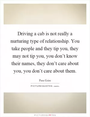 Driving a cab is not really a nurturing type of relationship. You take people and they tip you, they may not tip you, you don’t know their names, they don’t care about you, you don’t care about them Picture Quote #1