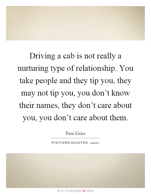 Driving a cab is not really a nurturing type of relationship. You take people and they tip you, they may not tip you, you don't know their names, they don't care about you, you don't care about them Picture Quote #1