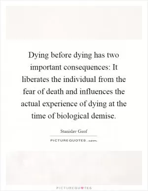 Dying before dying has two important consequences: It liberates the individual from the fear of death and influences the actual experience of dying at the time of biological demise Picture Quote #1