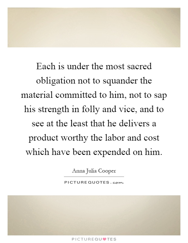 Each is under the most sacred obligation not to squander the material committed to him, not to sap his strength in folly and vice, and to see at the least that he delivers a product worthy the labor and cost which have been expended on him Picture Quote #1
