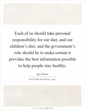 Each of us should take personal responsibility for our diet, and our children’s diet, and the government’s role should be to make certain it provides the best information possible to help people stay healthy Picture Quote #1