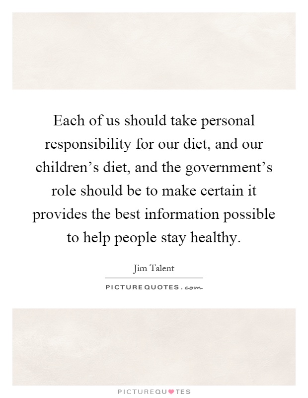 Each of us should take personal responsibility for our diet, and our children's diet, and the government's role should be to make certain it provides the best information possible to help people stay healthy Picture Quote #1