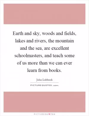 Earth and sky, woods and fields, lakes and rivers, the mountain and the sea, are excellent schoolmasters, and teach some of us more than we can ever learn from books Picture Quote #1