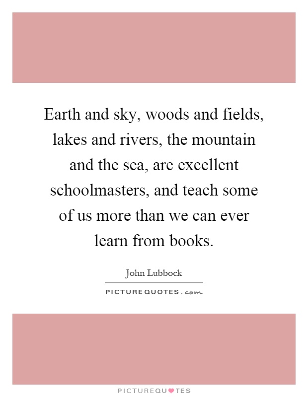 Earth and sky, woods and fields, lakes and rivers, the mountain and the sea, are excellent schoolmasters, and teach some of us more than we can ever learn from books Picture Quote #1