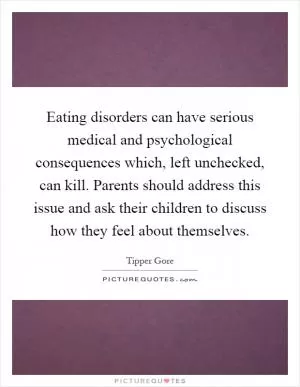 Eating disorders can have serious medical and psychological consequences which, left unchecked, can kill. Parents should address this issue and ask their children to discuss how they feel about themselves Picture Quote #1