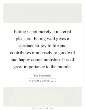 Eating is not merely a material pleasure. Eating well gives a spectacular joy to life and contributes immensely to goodwill and happy companionship. It is of great importance to the morale Picture Quote #1